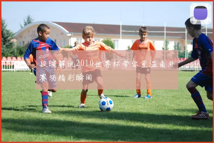 段暄解说2010世界杯带你重温南非赛场精彩瞬间