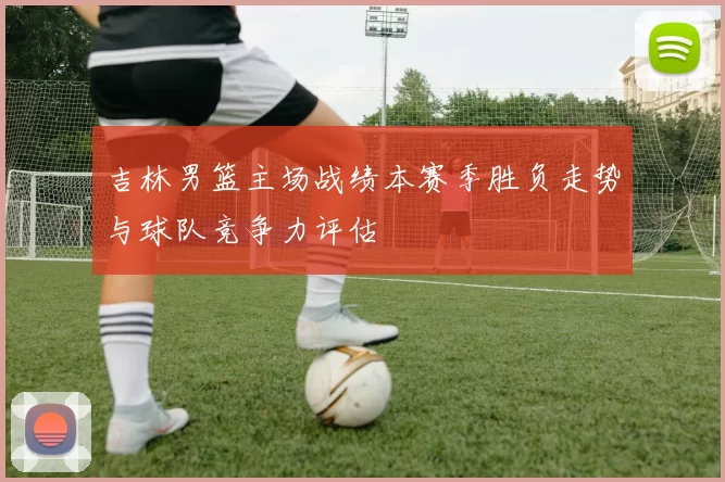 吉林男篮主场战绩本赛季胜负走势与球队竞争力评估