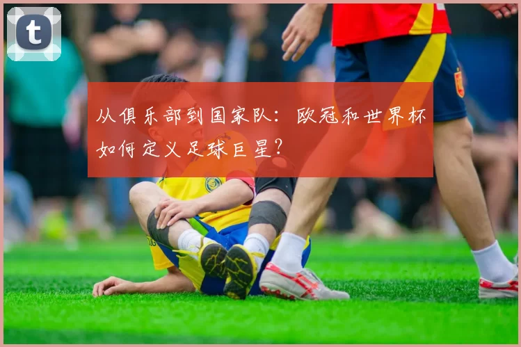 从俱乐部到国家队：欧冠和世界杯如何定义足球巨星？