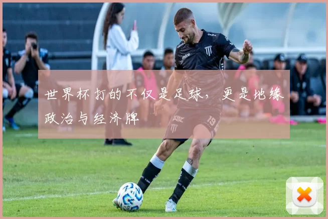 世界杯打的不仅是足球,更是地缘政治与经济牌