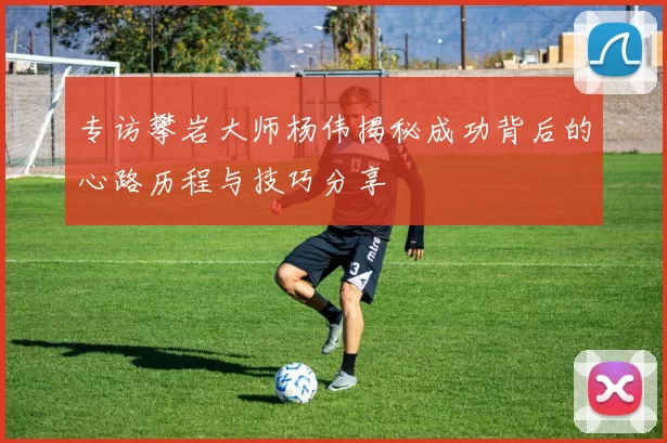 专访攀岩大师杨伟揭秘成功背后的心路历程与技巧分享