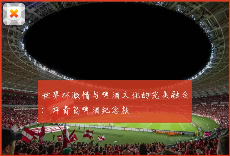 世界杯激情与啤酒文化的完美融合:评青岛啤酒纪念款