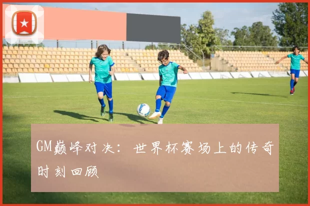 GM巅峰对决：世界杯赛场上的传奇时刻回顾