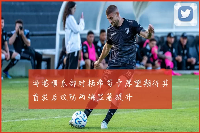 海港俱乐部对杨希寄予厚望期待其首发后攻防两端显著提升