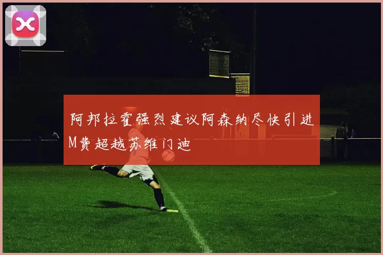 阿邦拉霍强烈建议阿森纳尽快引进M费超越苏维门迪