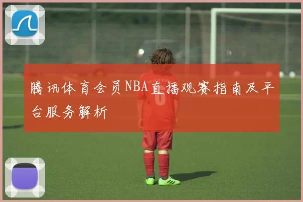 腾讯体育会员NBA直播观赛指南及平台服务解析