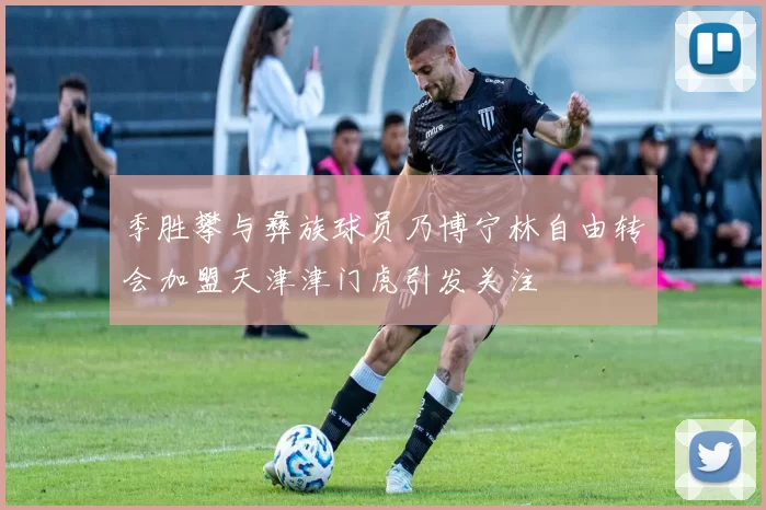 季胜攀与彝族球员乃博宁林自由转会加盟天津津门虎引发关注