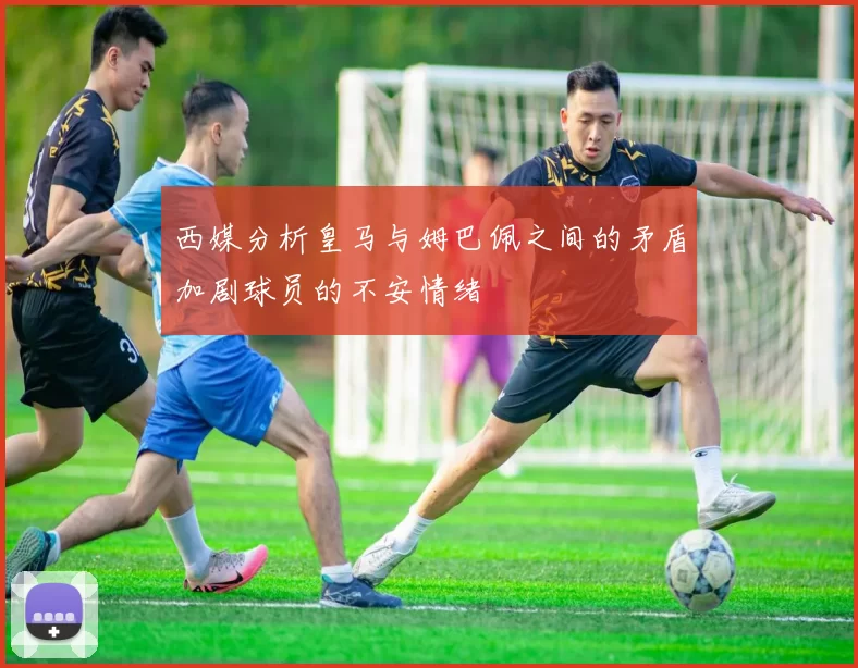 西媒分析皇马与姆巴佩之间的矛盾加剧球员的不安情绪