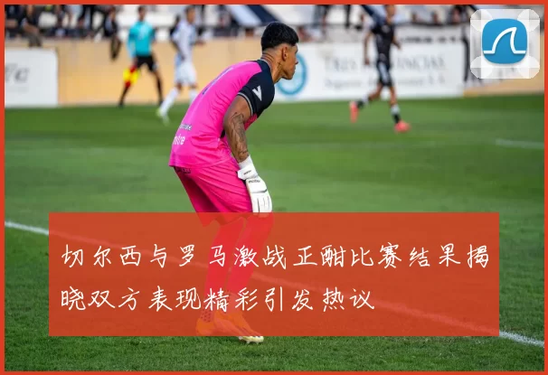 切尔西与罗马激战正酣比赛结果揭晓双方表现精彩引发热议