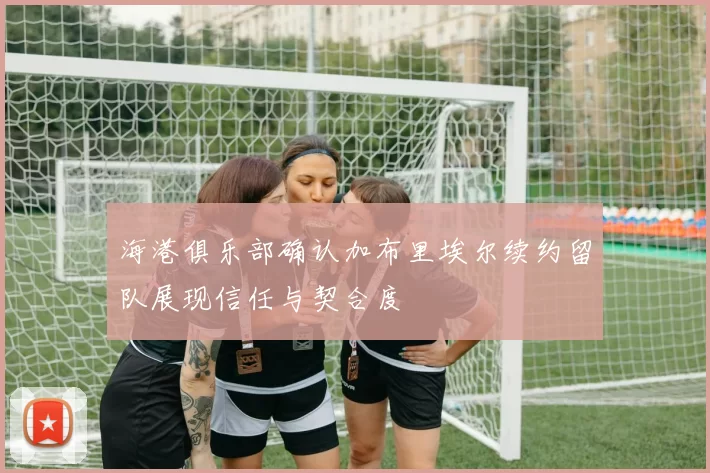 海港俱乐部确认加布里埃尔续约留队展现信任与契合度