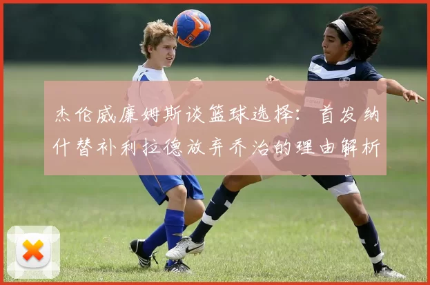 杰伦威廉姆斯谈篮球选择:首发纳什替补利拉德放弃乔治的理由解析
