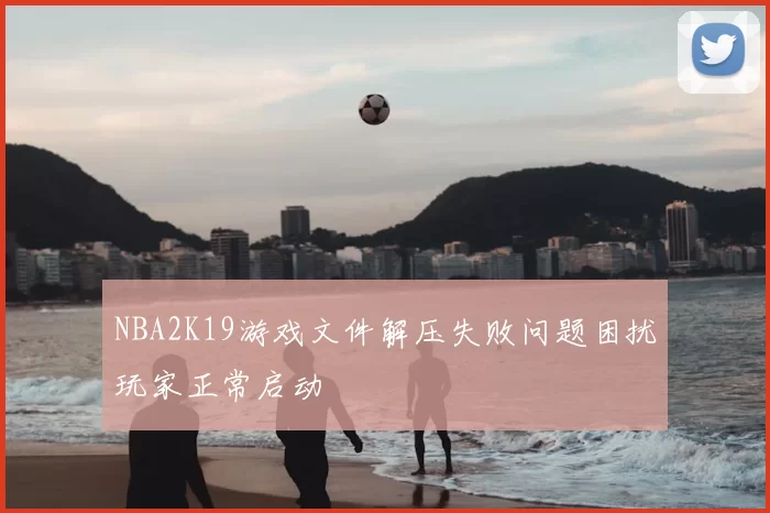 NBA2K19游戏文件解压失败问题困扰玩家正常启动