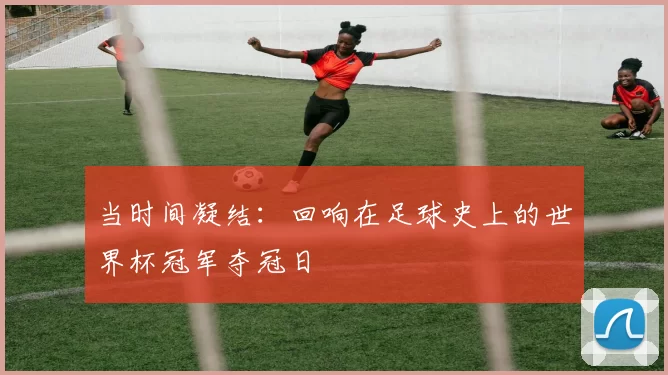 当时间凝结:回响在足球史上的世界杯冠军夺冠日