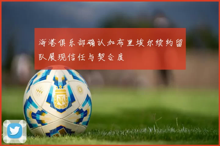 海港俱乐部确认加布里埃尔续约留队展现信任与契合度