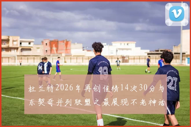 杜兰特2026年再创佳绩14次30分与东契奇并列联盟之最展现不老神话