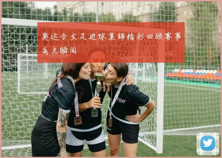 奥运会女足进球集锦精彩回顾赛事高光瞬间