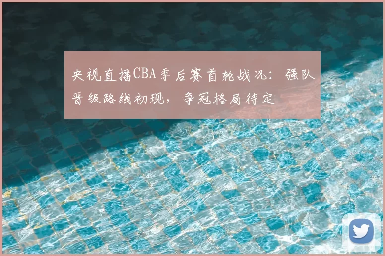 央视直播CBA季后赛首轮战况：强队晋级路线初现，争冠格局待定