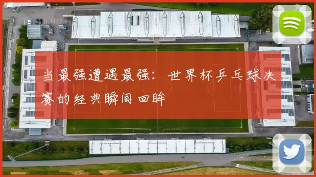 当最强遭遇最强:世界杯乒乓球决赛的经典瞬间回眸