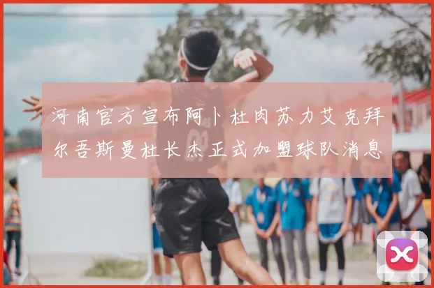 河南官方宣布阿卜杜肉苏力艾克拜尔吾斯曼杜长杰正式加盟球队消息