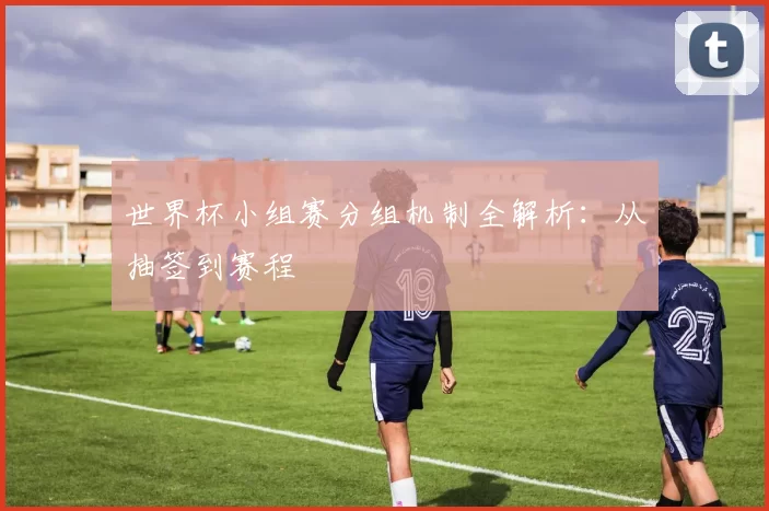 世界杯小组赛分组机制全解析：从抽签到赛程