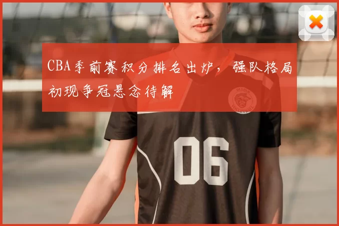 CBA季前赛积分排名出炉，强队格局初现争冠悬念待解