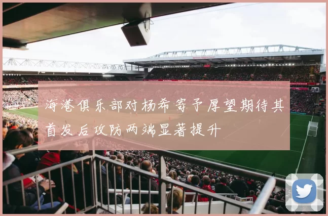 海港俱乐部对杨希寄予厚望期待其首发后攻防两端显著提升
