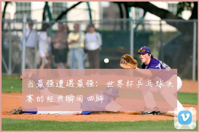 当最强遭遇最强:世界杯乒乓球决赛的经典瞬间回眸