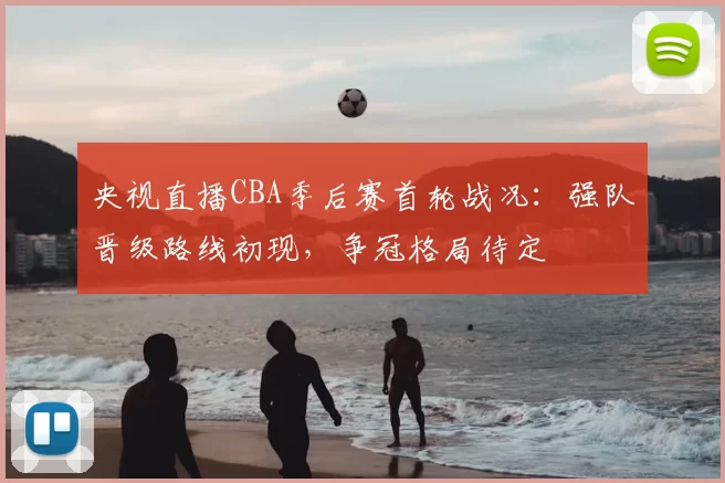 央视直播CBA季后赛首轮战况：强队晋级路线初现，争冠格局待定