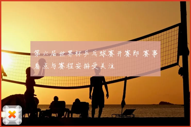第六届世界杯乒乓球赛开赛即 赛事看点与赛程安排受关注