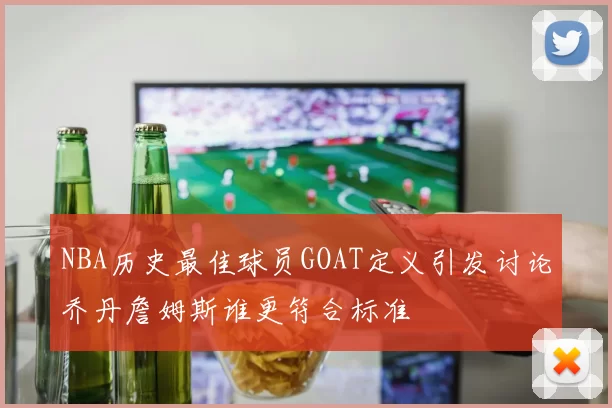 NBA历史最佳球员GOAT定义引发讨论乔丹詹姆斯谁更符合标准