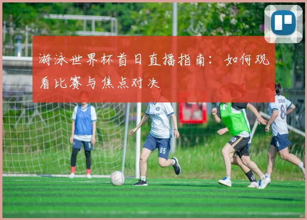 游泳世界杯首日直播指南:如何观看比赛与焦点对决
