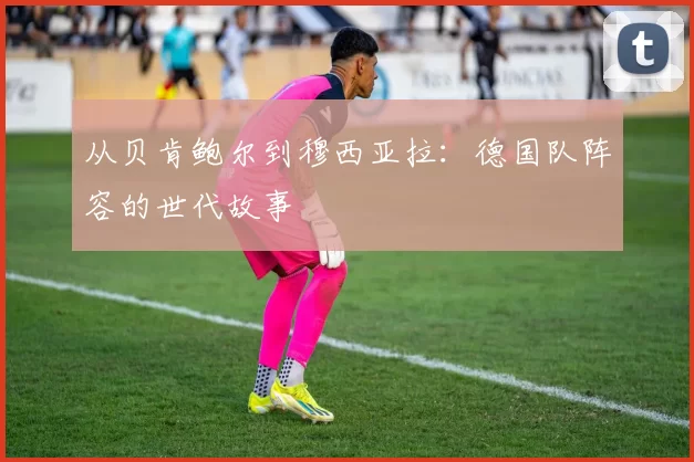 从贝肯鲍尔到穆西亚拉:德国队阵容的世代故事