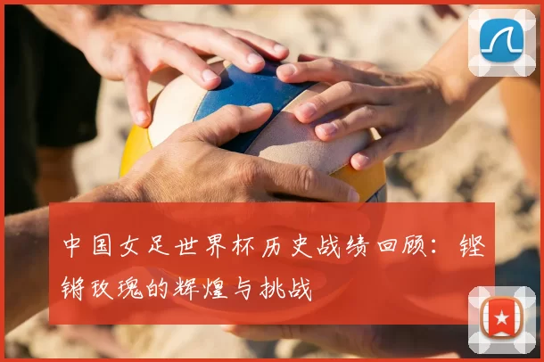 中国女足世界杯历史战绩回顾:铿锵玫瑰的辉煌与挑战