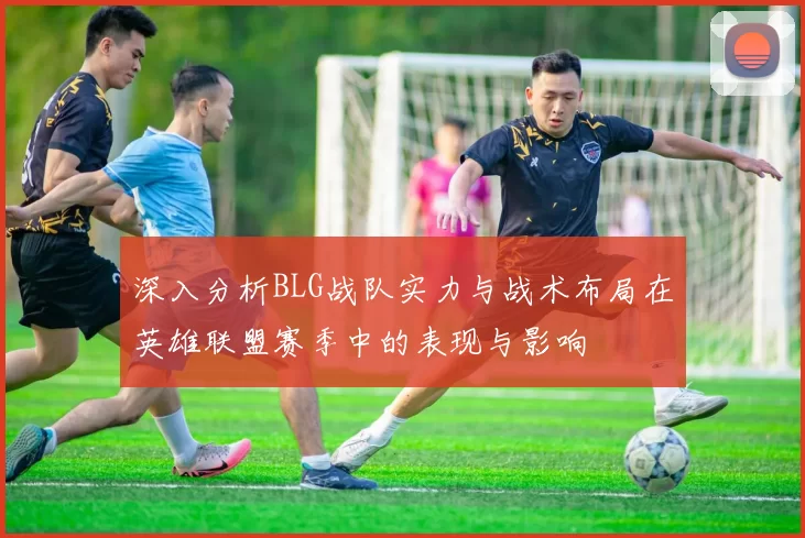 深入分析BLG战队实力与战术布局在英雄联盟赛季中的表现与影响