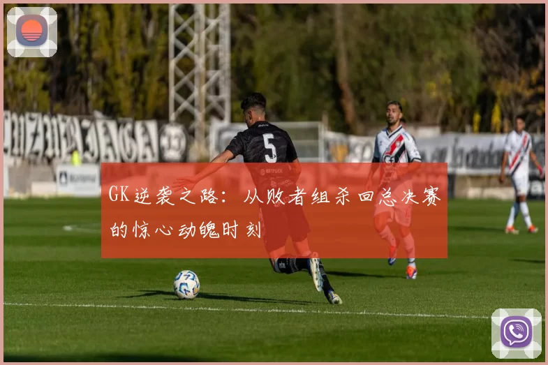 GK逆袭之路:从败者组杀回总决赛的惊心动魄时刻