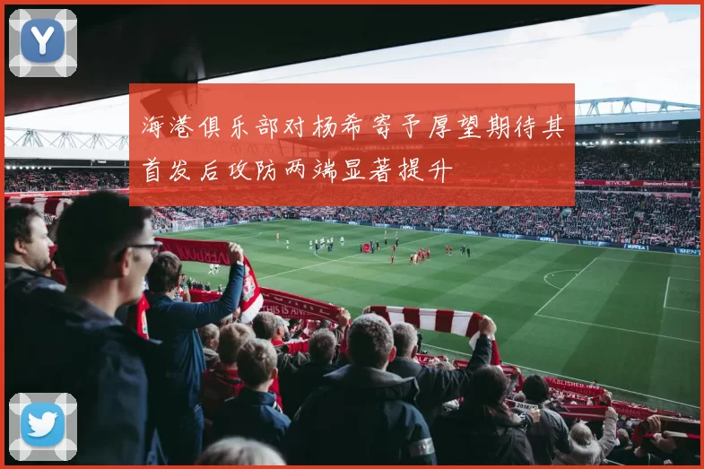 海港俱乐部对杨希寄予厚望期待其首发后攻防两端显著提升