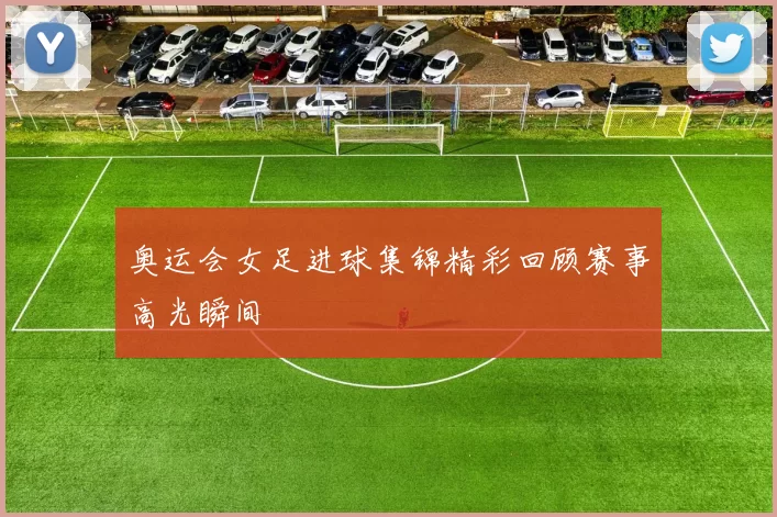 奥运会女足进球集锦精彩回顾赛事高光瞬间