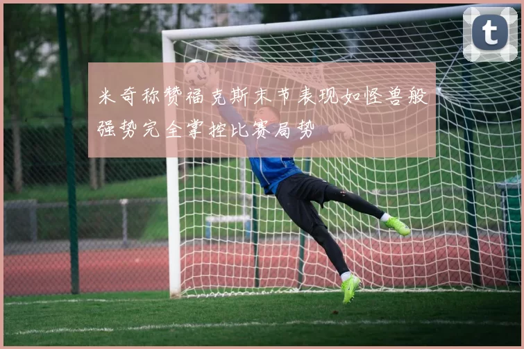 米奇称赞福克斯末节表现如怪兽般强势完全掌控比赛局势