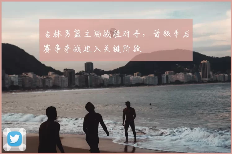 吉林男篮主场战胜对手，晋级季后赛争夺战进入关键阶段