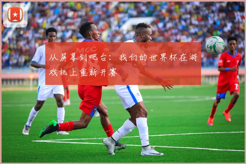从屏幕到吧台:我们的世界杯在游戏机上重新开赛