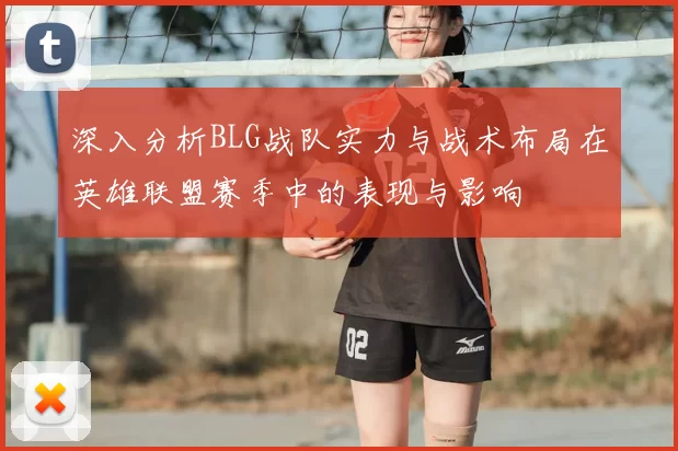 深入分析BLG战队实力与战术布局在英雄联盟赛季中的表现与影响