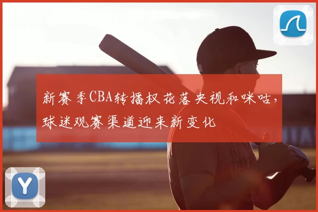 新赛季CBA转播权花落央视和咪咕，球迷观赛渠道迎来新变化