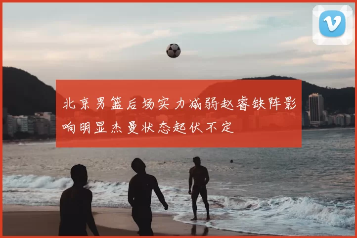 北京男篮后场实力减弱赵睿缺阵影响明显杰曼状态起伏不定