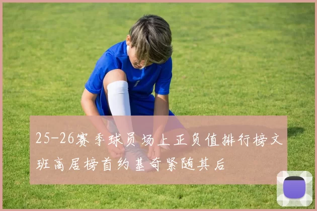 25-26赛季球员场上正负值排行榜文班高居榜首约基奇紧随其后