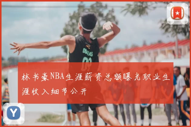 林书豪NBA生涯薪资总额曝光职业生涯收入细节公开