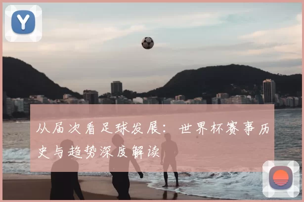 从届次看足球发展：世界杯赛事历史与趋势深度解读