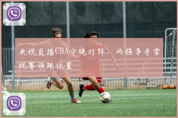 央视直播CBA今晚对阵，两强争夺常规赛领跑位置