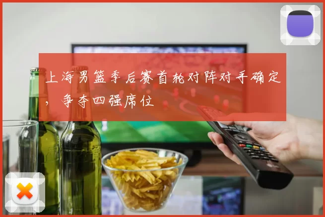 上海男篮季后赛首轮对阵对手确定,争夺四强席位