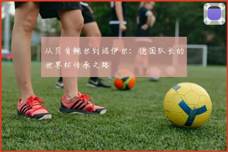 从贝肯鲍尔到诺伊尔：德国队长的世界杯传承之路