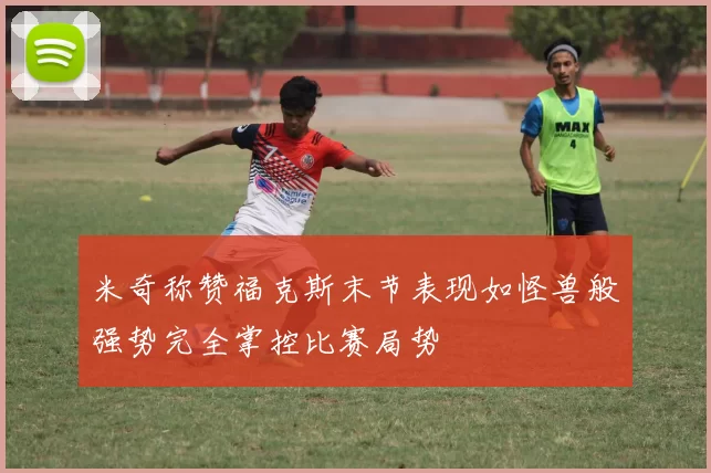 米奇称赞福克斯末节表现如怪兽般强势完全掌控比赛局势